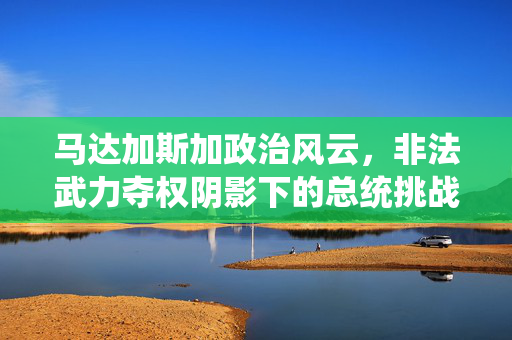 马达加斯加政治风云，非法武力夺权阴影下的总统挑战
