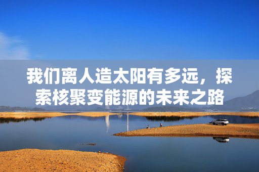 我们离人造太阳有多远，探索核聚变能源的未来之路