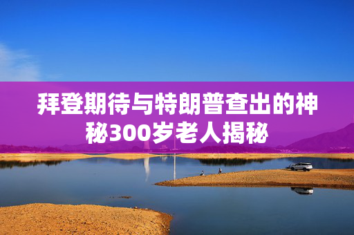 拜登期待与特朗普查出的神秘300岁老人揭秘