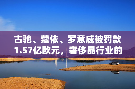 古驰、蔻依、罗意威被罚款1.57亿欧元，奢侈品行业的合规挑战与反思