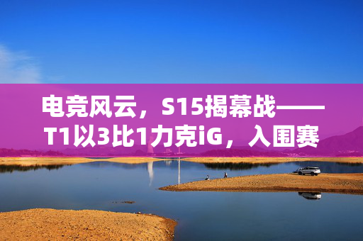 电竞风云，S15揭幕战——T1以3比1力克iG，入围赛首战告捷