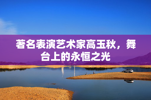 著名表演艺术家高玉秋，舞台上的永恒之光
