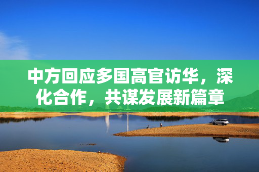 中方回应多国高官访华，深化合作，共谋发展新篇章