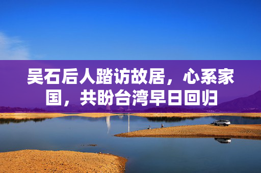 吴石后人踏访故居，心系家国，共盼台湾早日回归