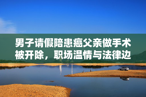男子请假陪患癌父亲做手术被开除，职场温情与法律边界的碰撞