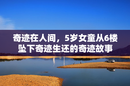 奇迹在人间，5岁女童从6楼坠下奇迹生还的奇迹故事