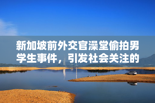 新加坡前外交官澡堂偷拍男学生事件，引发社会关注的安全问题