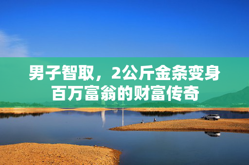 男子智取，2公斤金条变身百万富翁的财富传奇