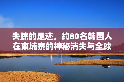 失踪的足迹，约80名韩国人在柬埔寨的神秘消失与全球搜救行动