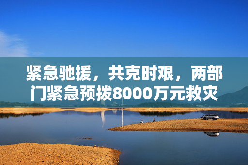 紧急驰援，共克时艰，两部门紧急预拨8000万元救灾资金助力灾区重建