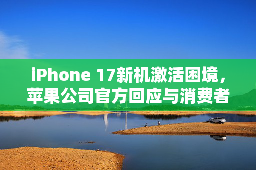 iPhone 17新机激活困境，苹果公司官方回应与消费者权益透视