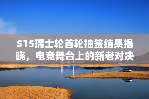 S15瑞士轮首轮抽签结果揭晓，电竞舞台上的新老对决与未知变数
