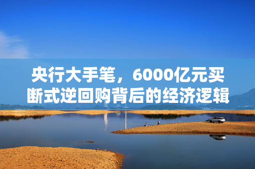 央行大手笔，6000亿元买断式逆回购背后的经济逻辑与市场影响