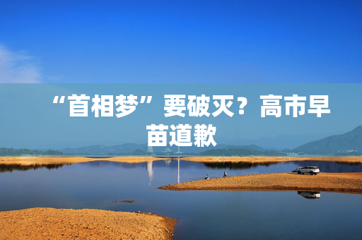 “首相梦”要破灭？高市早苗道歉
