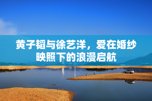 黄子韬与徐艺洋，爱在婚纱映照下的浪漫启航