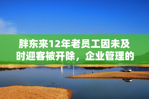 胖东来12年老员工因未及时迎客被开除，企业管理的温度与规则