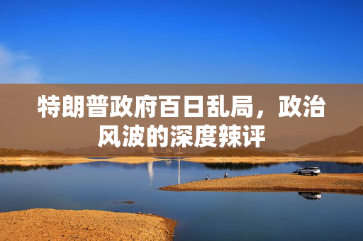 特朗普政府百日乱局，政治风波的深度辣评
