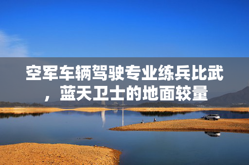 空军车辆驾驶专业练兵比武，蓝天卫士的地面较量