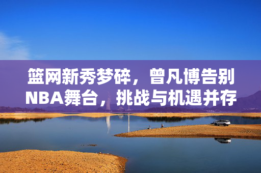 篮网新秀梦碎，曾凡博告别NBA舞台，挑战与机遇并存的篮球之旅