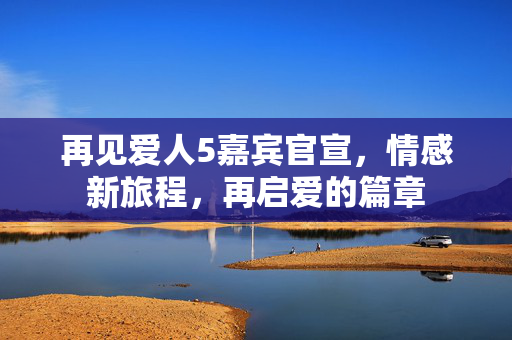 再见爱人5嘉宾官宣，情感新旅程，再启爱的篇章