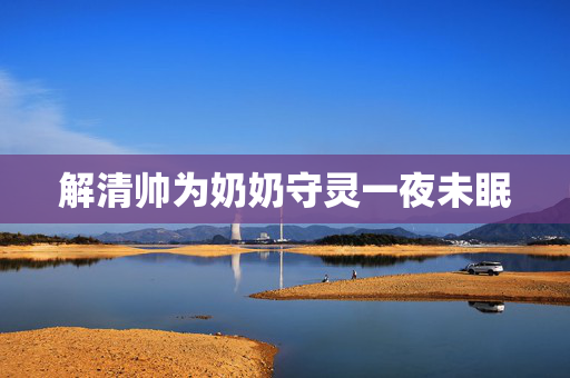 解清帅为奶奶守灵一夜未眠