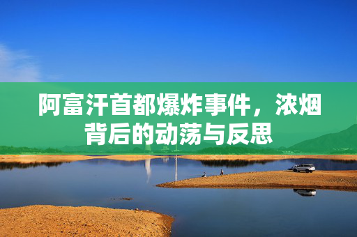 阿富汗首都爆炸事件，浓烟背后的动荡与反思