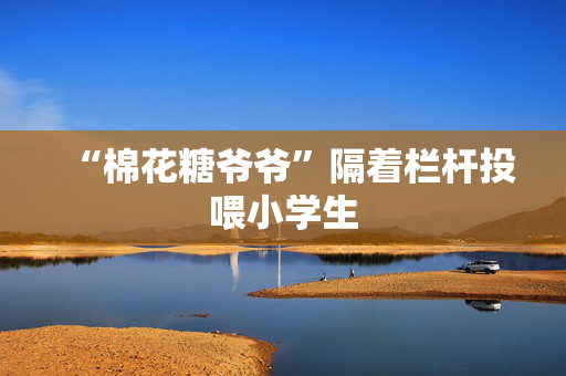 “棉花糖爷爷”隔着栏杆投喂小学生