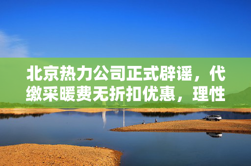 北京热力公司正式辟谣，代缴采暖费无折扣优惠，理性缴费避免误解