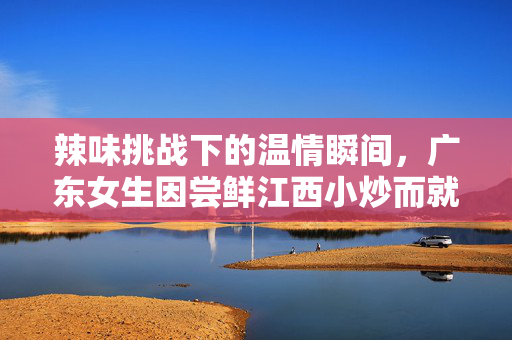 辣味挑战下的温情瞬间，广东女生因尝鲜江西小炒而就医的温馨故事