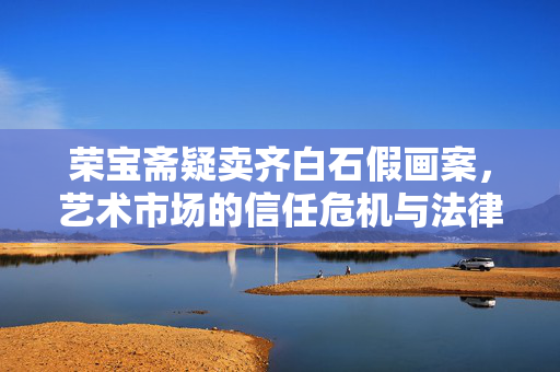 荣宝斋疑卖齐白石假画案，艺术市场的信任危机与法律判决