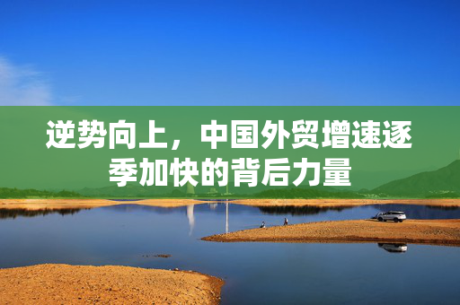 逆势向上，中国外贸增速逐季加快的背后力量