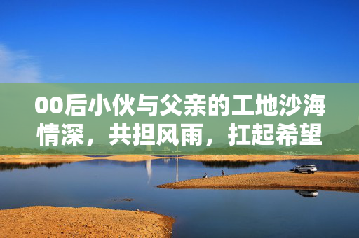 00后小伙与父亲的工地沙海情深，共担风雨，扛起希望