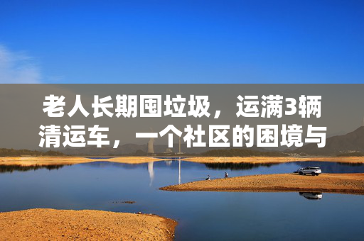 老人长期囤垃圾，运满3辆清运车，一个社区的困境与反思