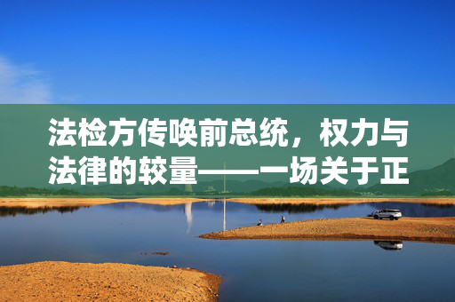法检方传唤前总统，权力与法律的较量——一场关于正义与责任的审判