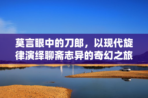 莫言眼中的刀郎，以现代旋律演绎聊斋志异的奇幻之旅