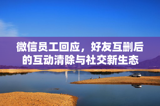 微信员工回应，好友互删后的互动清除与社交新生态