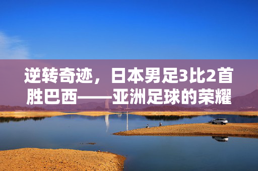 逆转奇迹，日本男足3比2首胜巴西——亚洲足球的荣耀时刻