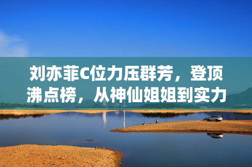 刘亦菲C位力压群芳，登顶沸点榜，从神仙姐姐到实力派演员的华丽蜕变