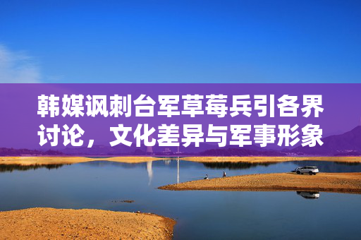 韩媒讽刺台军草莓兵引各界讨论，文化差异与军事形象的碰撞
