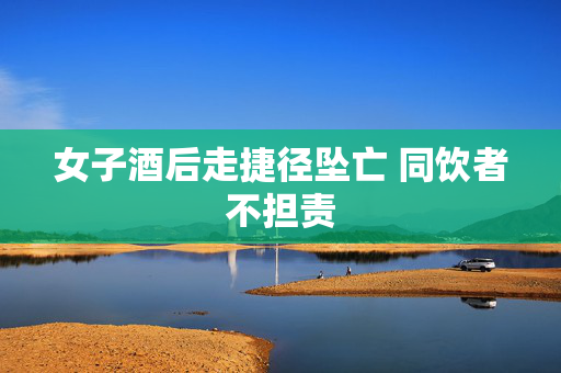 女子酒后走捷径坠亡 同饮者不担责