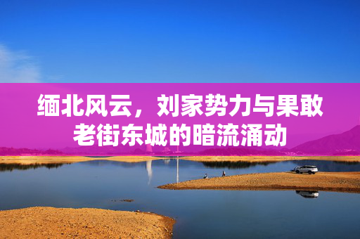 缅北风云，刘家势力与果敢老街东城的暗流涌动