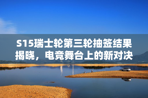 S15瑞士轮第三轮抽签结果揭晓，电竞舞台上的新对决与未知挑战