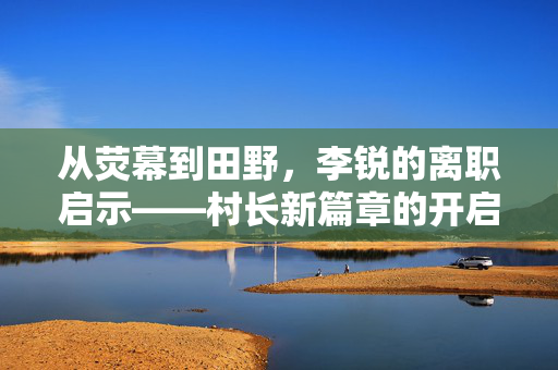 从荧幕到田野，李锐的离职启示——村长新篇章的开启