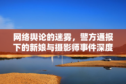 网络舆论的迷雾，警方通报下的新娘与摄影师事件深度剖析