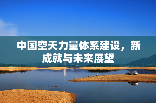 中国空天力量体系建设，新成就与未来展望