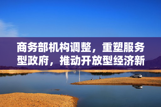 商务部机构调整，重塑服务型政府，推动开放型经济新发展