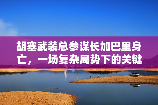 胡塞武装总参谋长加巴里身亡，一场复杂局势下的关键转折