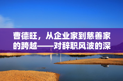 曹德旺，从企业家到慈善家的跨越——对辞职风波的深度回应与思考