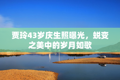 贾玲43岁庆生照曝光，蜕变之美中的岁月如歌