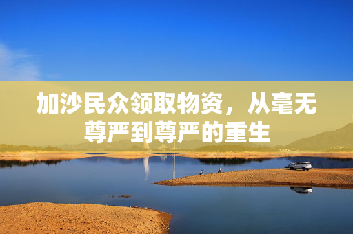 加沙民众领取物资，从毫无尊严到尊严的重生